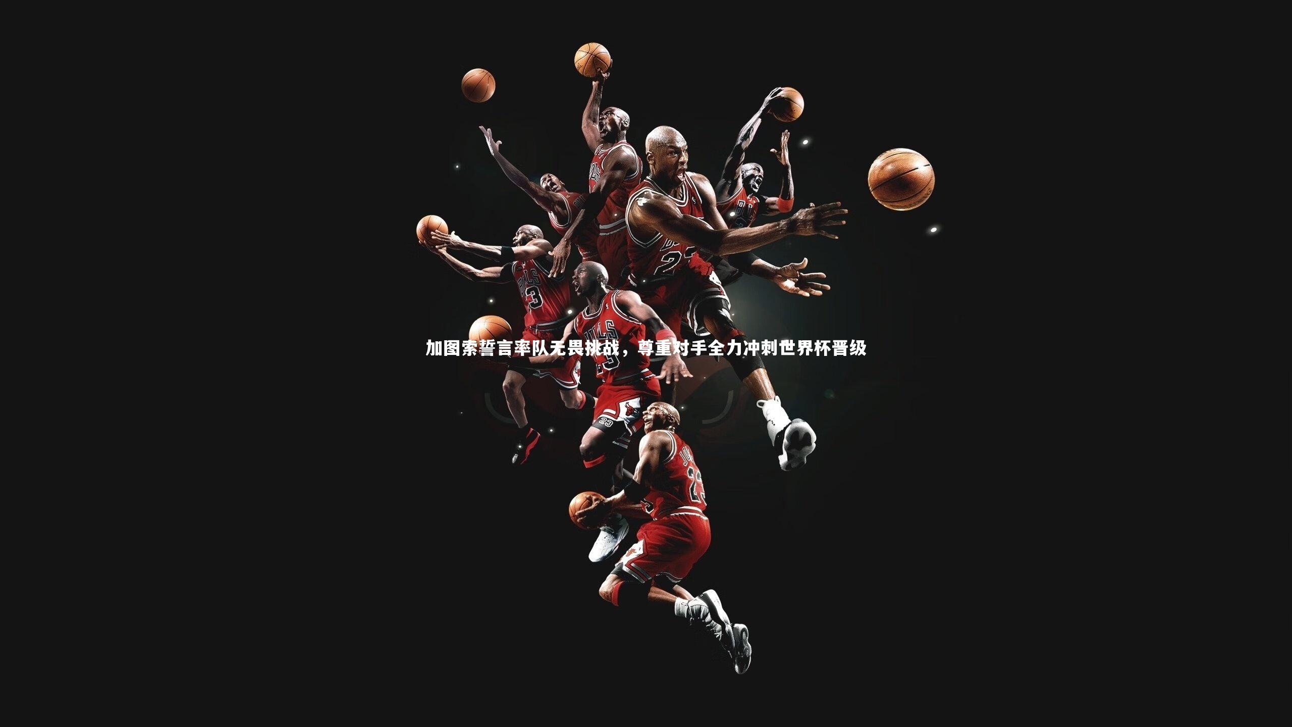 开云app-加图索誓言率队无畏挑战，尊重对手全力冲刺世界杯晋级